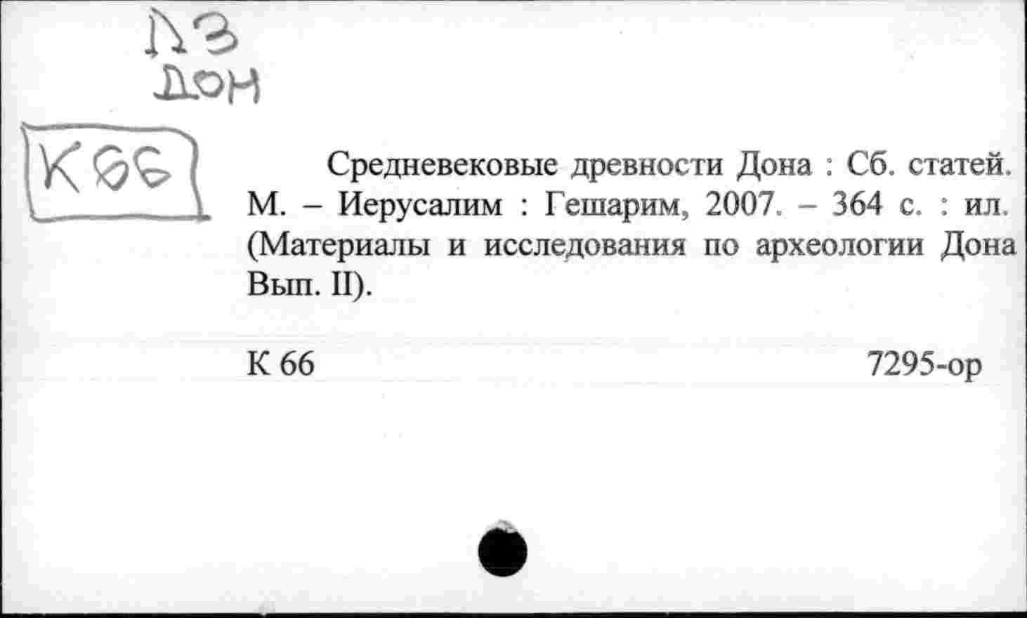 ﻿h-г Лон
Средневековые древности Дона : Сб. статей. М. - Иерусалим : Гешарим, 2007. - 364 с. : ил. (Материалы и исследования по археологии Дона Вып. II).
К 66
7295-ор